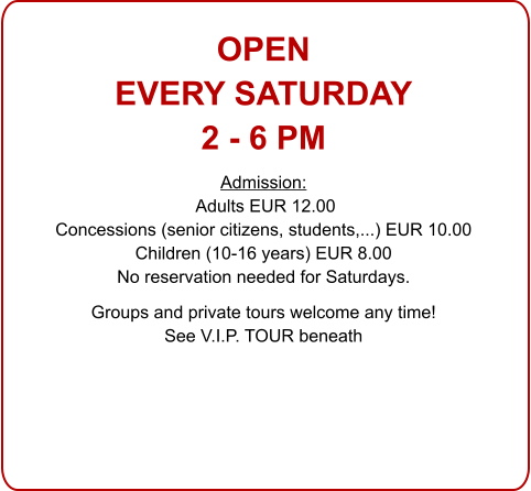 OPENEVERY SATURDAY 2 - 6 PM Admission: Adults EUR 12.00 Concessions (senior citizens, students,...) EUR 10.00 Children (10-16 years) EUR 8.00 No reservation needed for Saturdays.  Groups and private tours welcome any time!See V.I.P. TOUR beneath